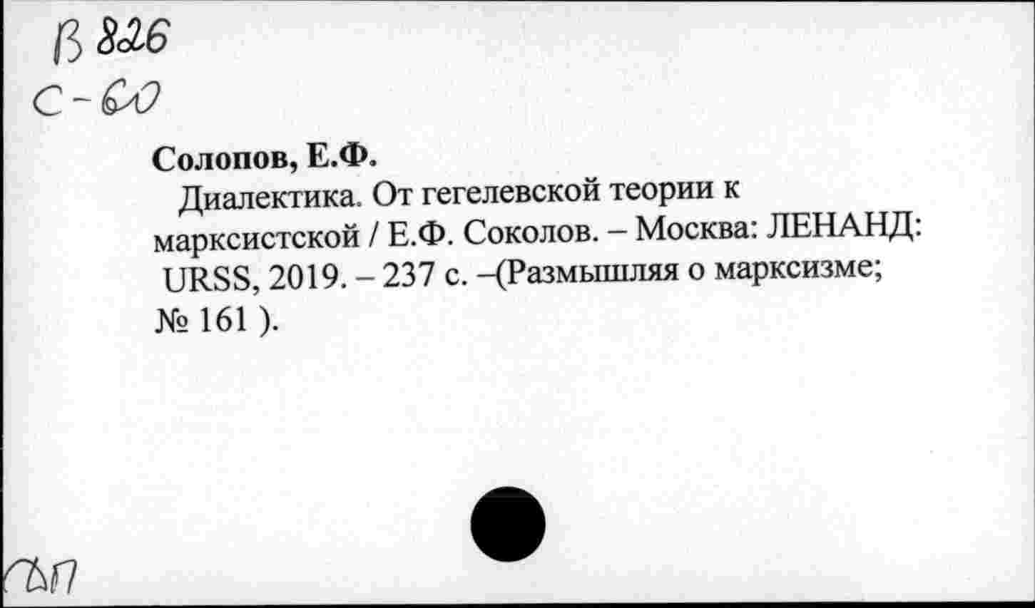 ﻿№6
ьо
Солопов, Е.Ф.
Диалектика. От гегелевской теории к марксистской / Е.Ф. Соколов. — Москва: ЛЕНАНД. URSS, 2019. - 237 с. -(Размышляя о марксизме; № 161 ).